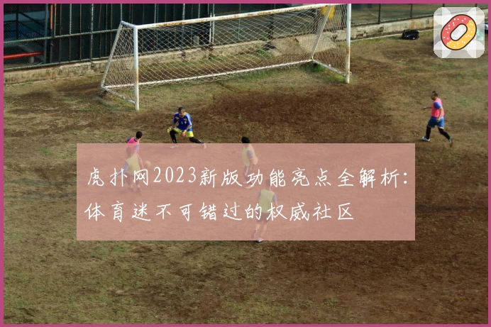 虎扑网2023新版功能亮点全解析：体育迷不可错过的权威社区