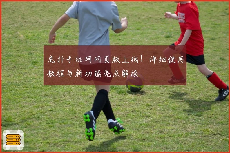 虎扑手机网网页版上线！详细使用教程与新功能亮点解读