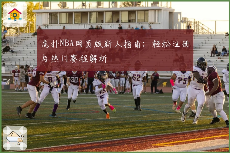 虎扑NBA网页版新人指南：轻松注册与热门赛程解析