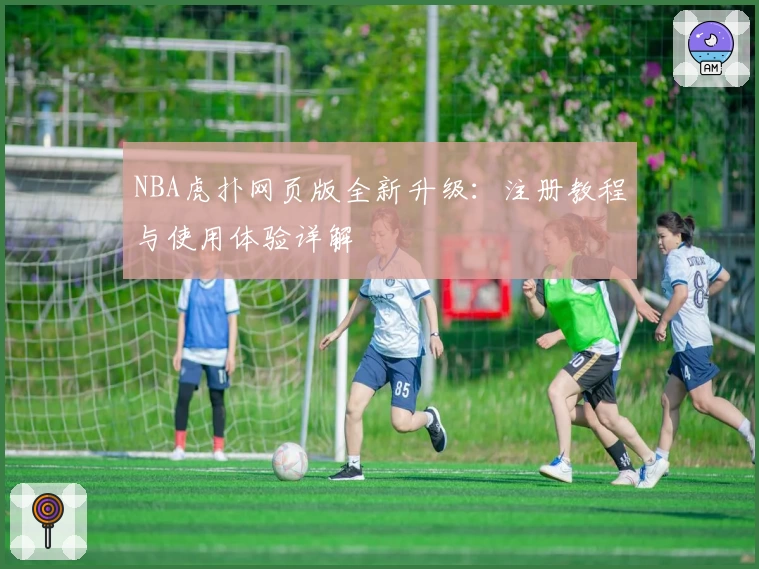 NBA虎扑网页版全新升级：注册教程与使用体验详解