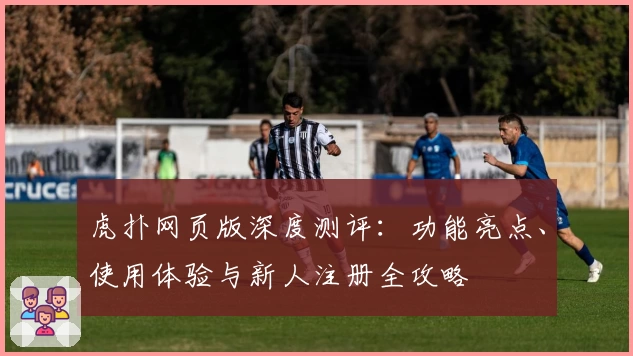虎扑网页版深度测评：功能亮点、使用体验与新人注册全攻略
