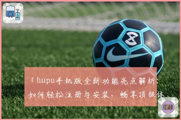 「hupu手机版全新功能亮点解析：如何轻松注册与安装，畅享顶级体育社区体验」