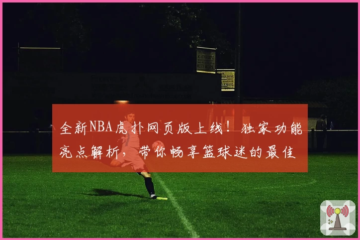 全新NBA虎扑网页版上线！独家功能亮点解析，带你畅享篮球迷的最佳互动平台