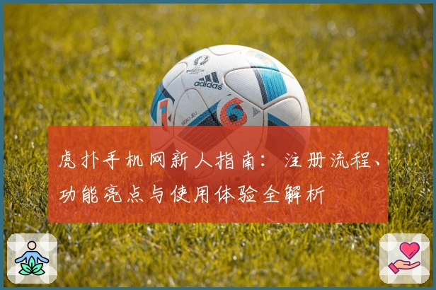 虎扑手机网新人指南：注册流程、功能亮点与使用体验全解析