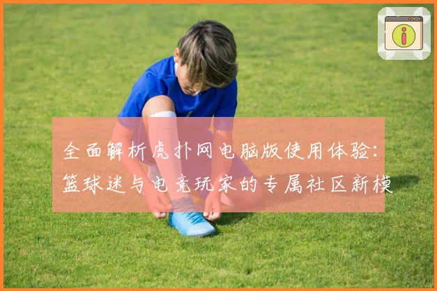 全面解析虎扑网电脑版使用体验：篮球迷与电竞玩家的专属社区新模式