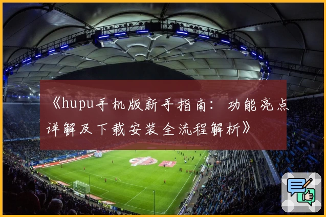 《hupu手机版新手指南：功能亮点详解及下载安装全流程解析》