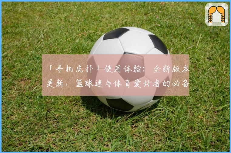 「手机虎扑」使用体验：全新版本更新，篮球迷与体育爱好者的必备神器！