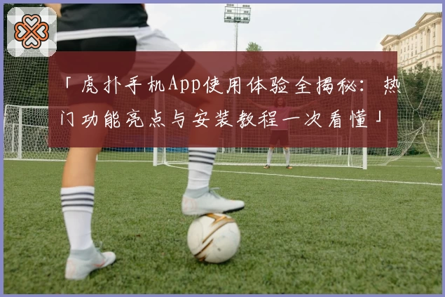 「虎扑手机App使用体验全揭秘：热门功能亮点与安装教程一次看懂」