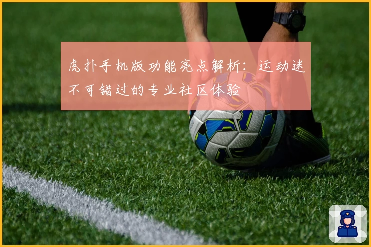 虎扑手机版功能亮点解析：运动迷不可错过的专业社区体验