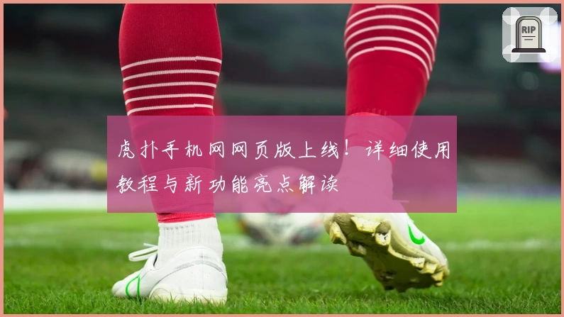 虎扑手机网网页版上线！详细使用教程与新功能亮点解读