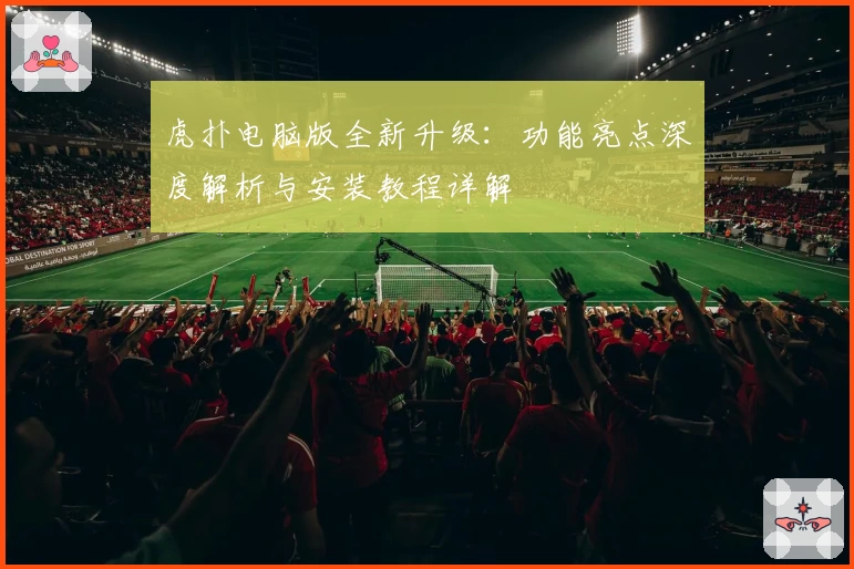 虎扑电脑版全新升级：功能亮点深度解析与安装教程详解