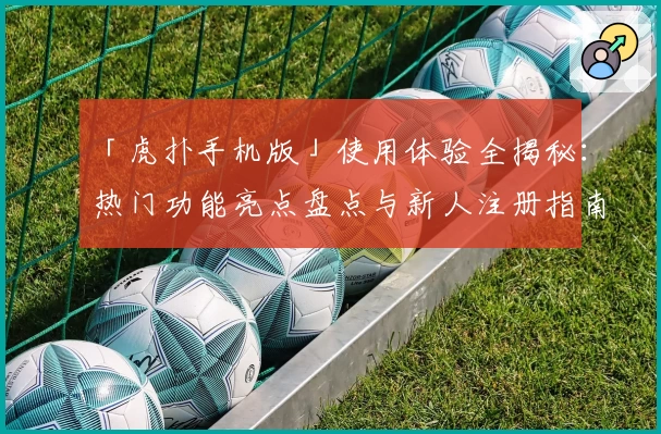 「虎扑手机版」使用体验全揭秘：热门功能亮点盘点与新人注册指南