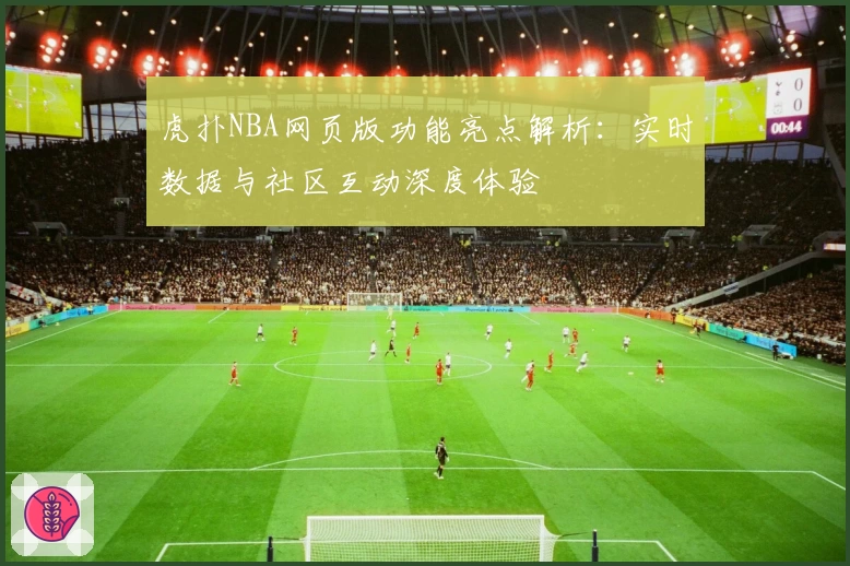 虎扑NBA网页版功能亮点解析：实时数据与社区互动深度体验