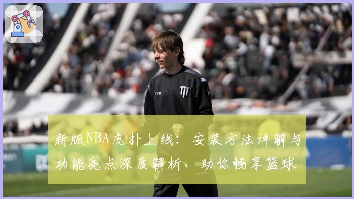 新版NBA虎扑上线：安装方法详解与功能亮点深度解析，助你畅享篮球资讯新体验