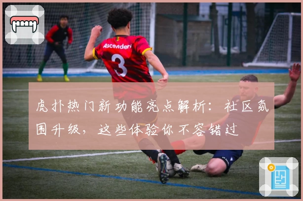 虎扑热门新功能亮点解析：社区氛围升级，这些体验你不容错过
