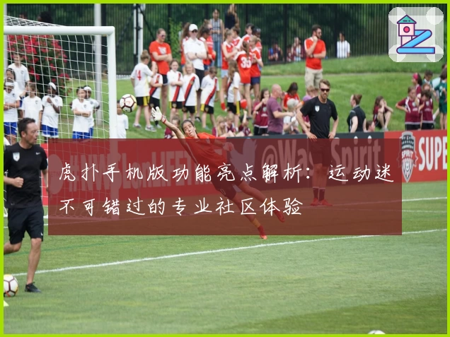 虎扑手机版功能亮点解析：运动迷不可错过的专业社区体验