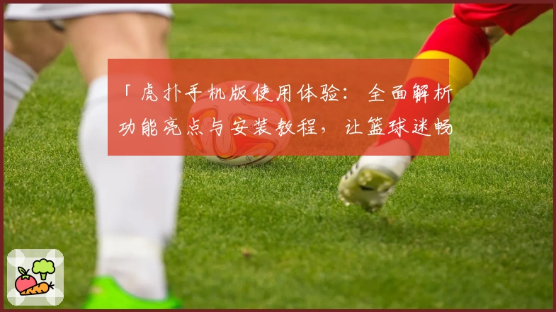 「虎扑手机版使用体验：全面解析功能亮点与安装教程，让篮球迷畅享指尖精彩」
