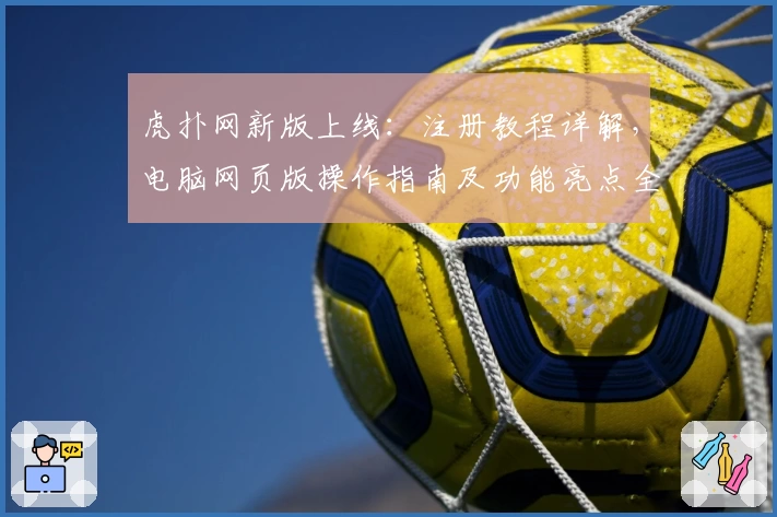 虎扑网新版上线：注册教程详解，电脑网页版操作指南及功能亮点全解析