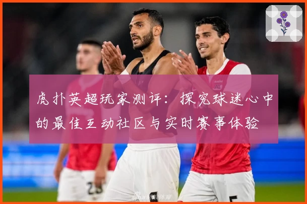 虎扑英超玩家测评：探究球迷心中的最佳互动社区与实时赛事体验
