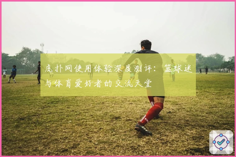 虎扑网使用体验深度测评:篮球迷与体育爱好者的交流天堂