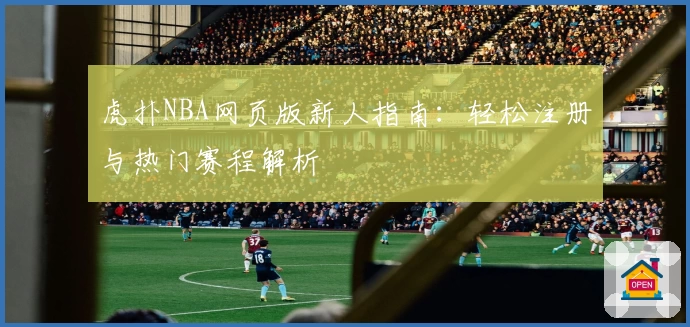 虎扑NBA网页版新人指南：轻松注册与热门赛程解析