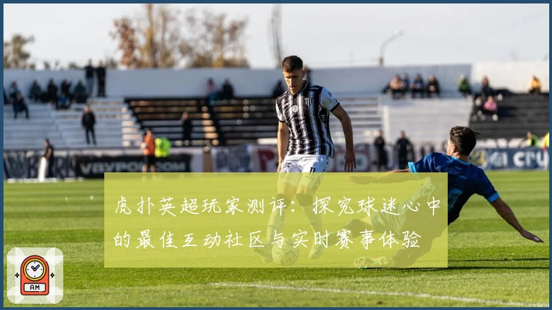 虎扑英超玩家测评：探究球迷心中的最佳互动社区与实时赛事体验
