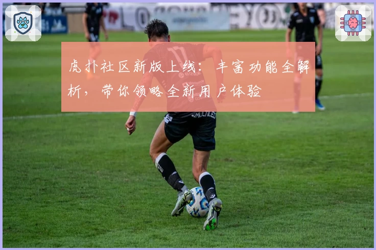 虎扑社区新版上线：丰富功能全解析，带你领略全新用户体验