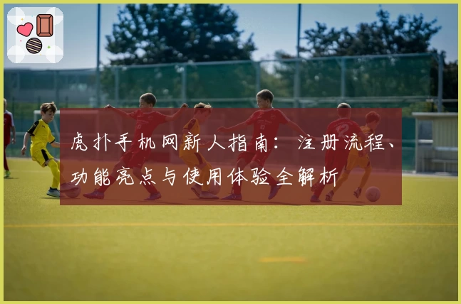 虎扑手机网新人指南：注册流程、功能亮点与使用体验全解析