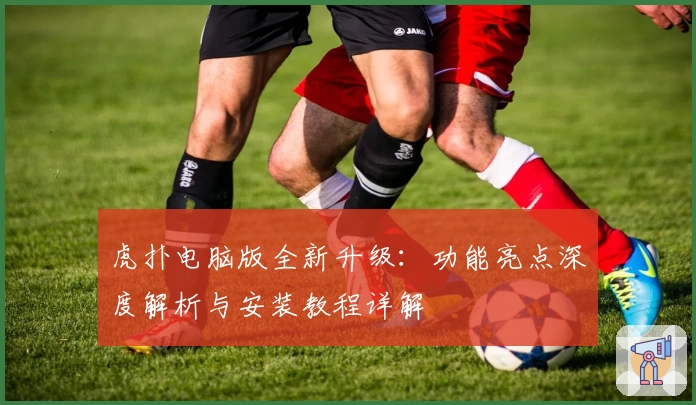 虎扑电脑版全新升级：功能亮点深度解析与安装教程详解