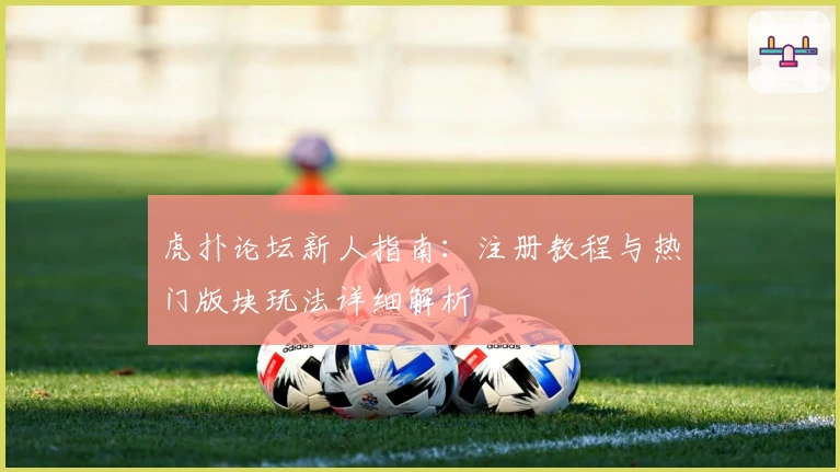 虎扑论坛新人指南：注册教程与热门版块玩法详细解析