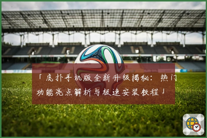 「虎扑手机版全新升级揭秘：热门功能亮点解析与极速安装教程」