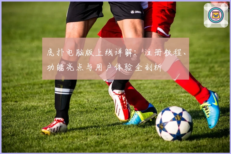 虎扑电脑版上线详解：注册教程、功能亮点与用户体验全剖析