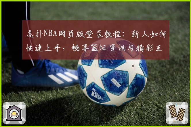 虎扑NBA网页版登录教程：新人如何快速上手，畅享篮坛资讯与精彩互动