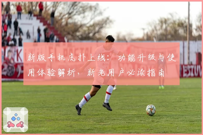 新版手机虎扑上线：功能升级与使用体验解析，新老用户必读指南