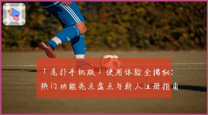 「虎扑手机版」使用体验全揭秘：热门功能亮点盘点与新人注册指南