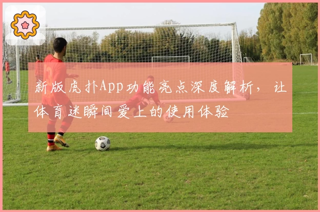 新版虎扑App功能亮点深度解析，让体育迷瞬间爱上的使用体验