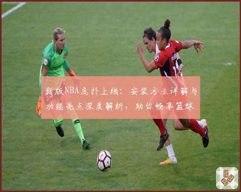 新版NBA虎扑上线：安装方法详解与功能亮点深度解析，助你畅享篮球资讯新体验