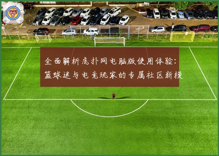 全面解析虎扑网电脑版使用体验：篮球迷与电竞玩家的专属社区新模式
